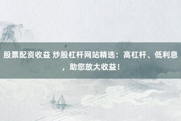 股票配资收益 炒股杠杆网站精选：高杠杆、低利息，助您放大收益！