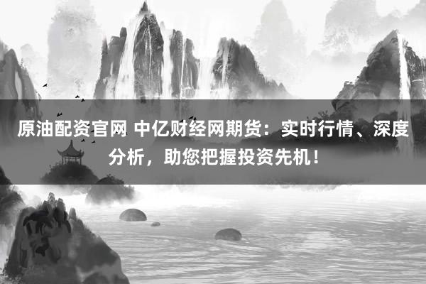 原油配资官网 中亿财经网期货：实时行情、深度分析，助您把握投资先机！