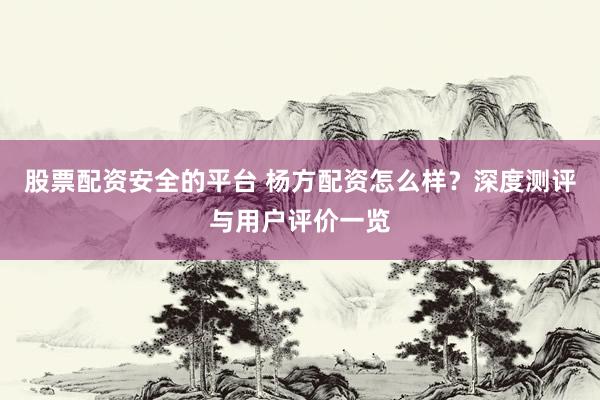 股票配资安全的平台 杨方配资怎么样？深度测评与用户评价一览