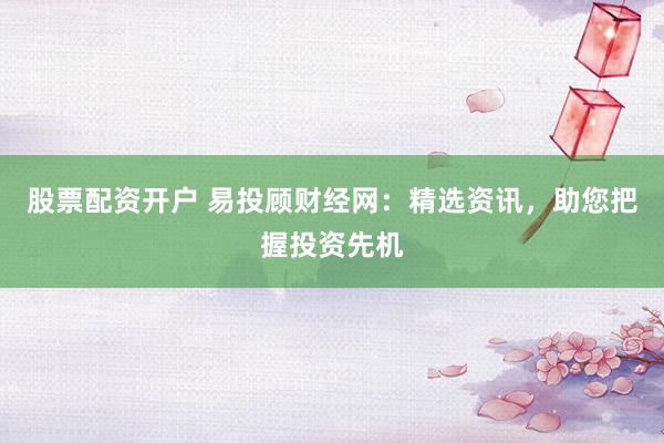 股票配资开户 易投顾财经网：精选资讯，助您把握投资先机
