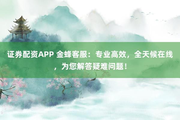 证券配资APP 金蜂客服：专业高效，全天候在线，为您解答疑难问题！