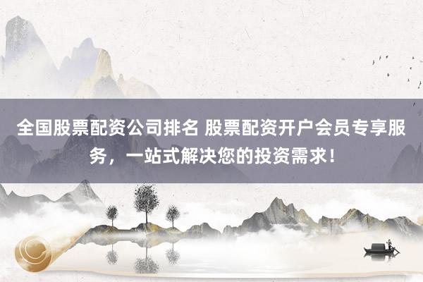 全国股票配资公司排名 股票配资开户会员专享服务，一站式解决您的投资需求！