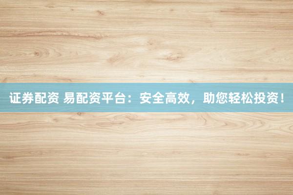 证券配资 易配资平台：安全高效，助您轻松投资！