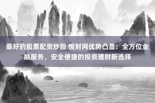 最好的股票配资炒股 恒财网优势凸显：全方位金融服务，安全便捷的投资理财新选择