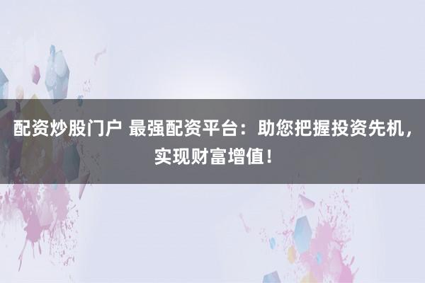 配资炒股门户 最强配资平台：助您把握投资先机，实现财富增值！