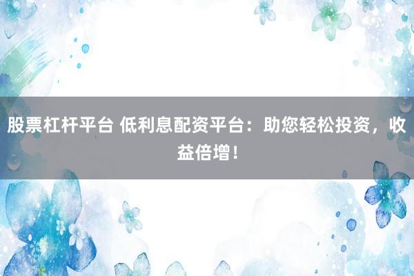 股票杠杆平台 低利息配资平台：助您轻松投资，收益倍增！