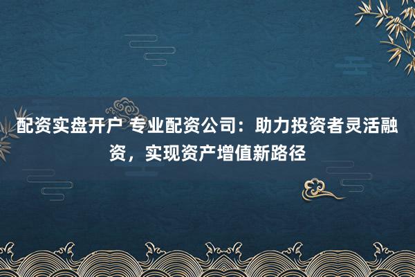 配资实盘开户 专业配资公司：助力投资者灵活融资，实现资产增值新路径