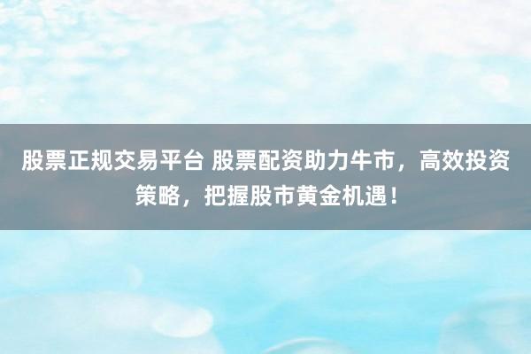 股票正规交易平台 股票配资助力牛市，高效投资策略，把握股市黄金机遇！