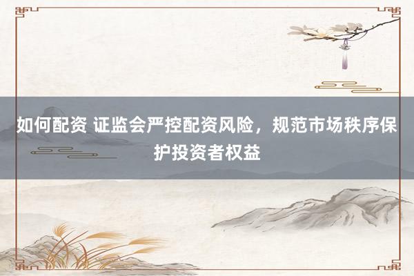 如何配资 证监会严控配资风险，规范市场秩序保护投资者权益