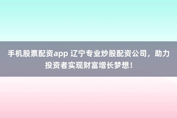 手机股票配资app 辽宁专业炒股配资公司，助力投资者实现财富增长梦想！