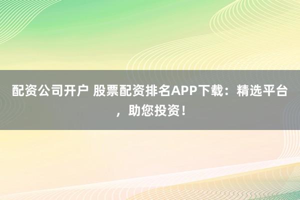 配资公司开户 股票配资排名APP下载：精选平台，助您投资！