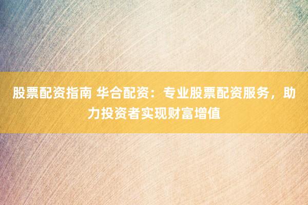 股票配资指南 华合配资：专业股票配资服务，助力投资者实现财富增值