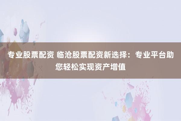 专业股票配资 临沧股票配资新选择：专业平台助您轻松实现资产增值
