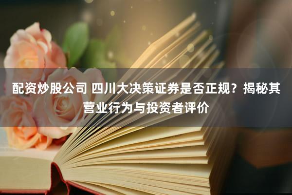 配资炒股公司 四川大决策证券是否正规？揭秘其营业行为与投资者评价