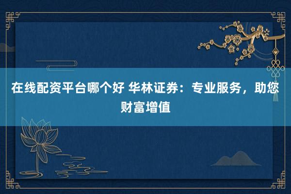 在线配资平台哪个好 华林证券：专业服务，助您财富增值
