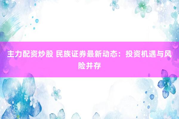 主力配资炒股 民族证券最新动态：投资机遇与风险并存