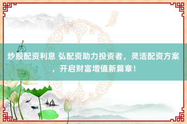 炒股配资利息 弘配资助力投资者，灵活配资方案，开启财富增值新篇章！