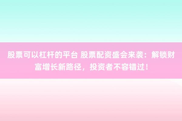 股票可以杠杆的平台 股票配资盛会来袭：解锁财富增长新路径，投资者不容错过！