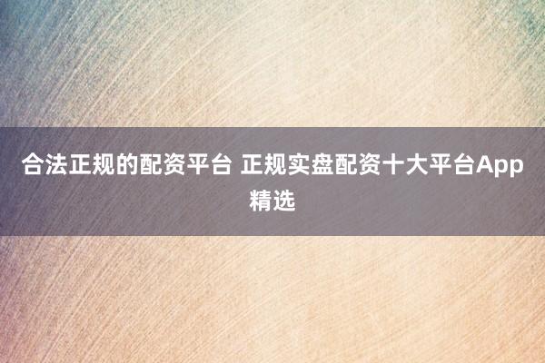 合法正规的配资平台 正规实盘配资十大平台App精选