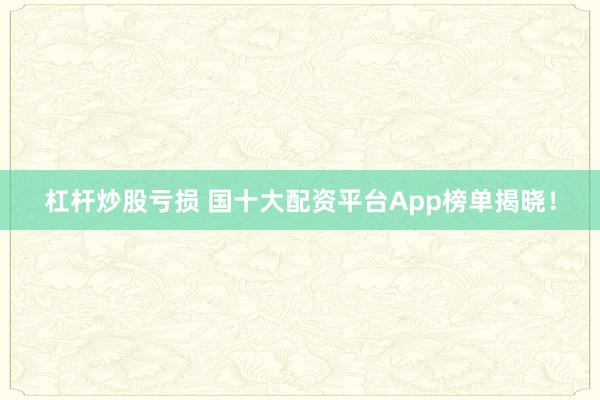 杠杆炒股亏损 国十大配资平台App榜单揭晓！