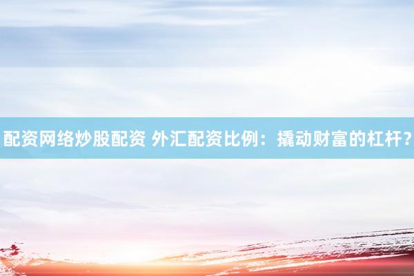 配资网络炒股配资 外汇配资比例：撬动财富的杠杆？