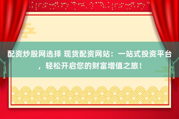 配资炒股网选择 现货配资网站：一站式投资平台，轻松开启您的财富增值之旅！
