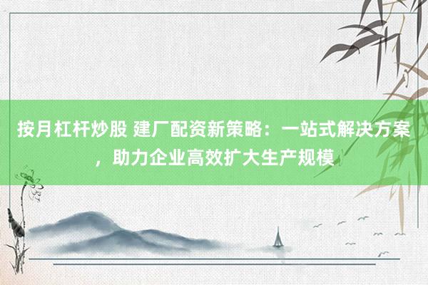 按月杠杆炒股 建厂配资新策略：一站式解决方案，助力企业高效扩大生产规模