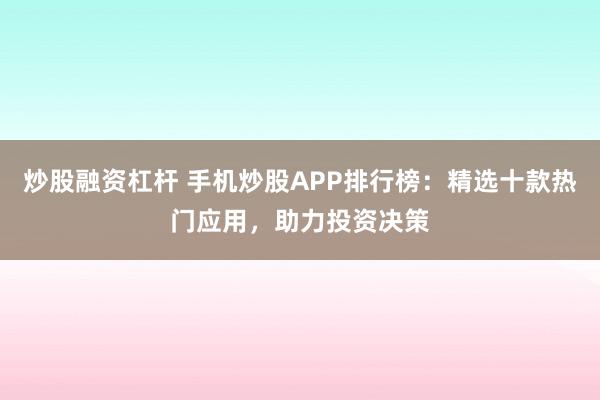炒股融资杠杆 手机炒股APP排行榜：精选十款热门应用，助力投资决策