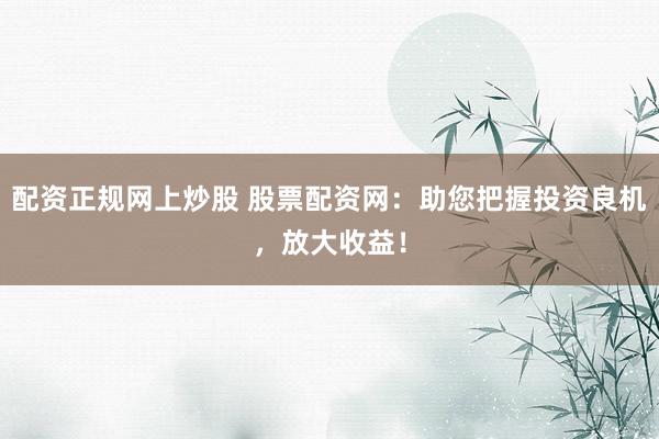 配资正规网上炒股 股票配资网：助您把握投资良机，放大收益！