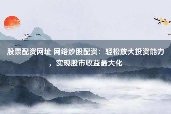 股票配资网址 网络炒股配资：轻松放大投资能力，实现股市收益最大化