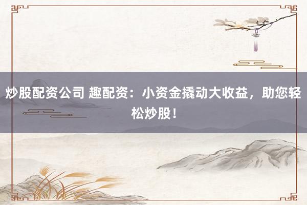 炒股配资公司 趣配资：小资金撬动大收益，助您轻松炒股！
