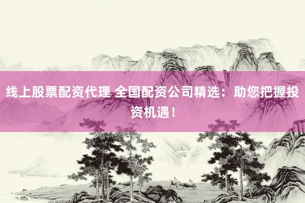 线上股票配资代理 全国配资公司精选：助您把握投资机遇！
