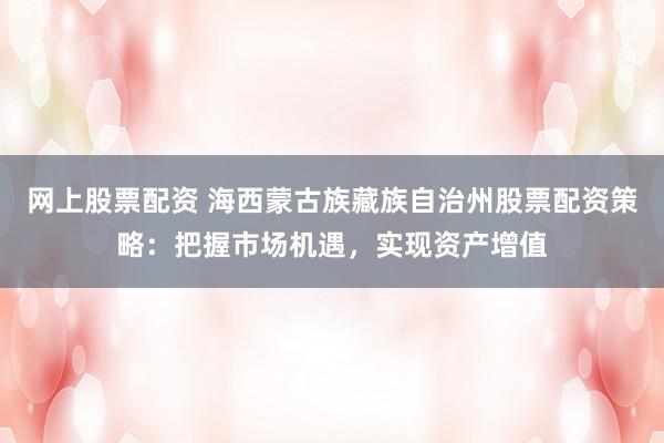 网上股票配资 海西蒙古族藏族自治州股票配资策略：把握市场机遇，实现资产增值