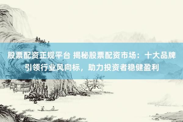 股票配资正规平台 揭秘股票配资市场：十大品牌引领行业风向标，助力投资者稳健盈利