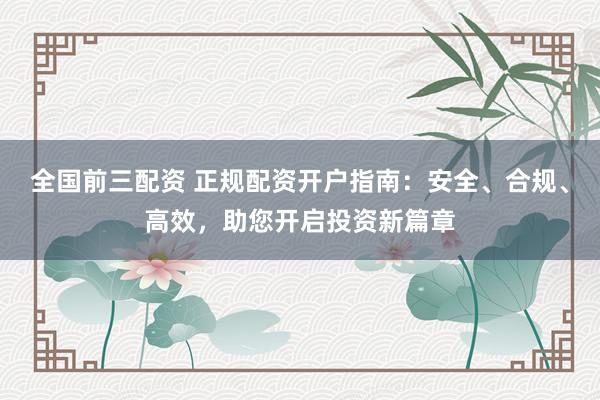 全国前三配资 正规配资开户指南：安全、合规、高效，助您开启投资新篇章
