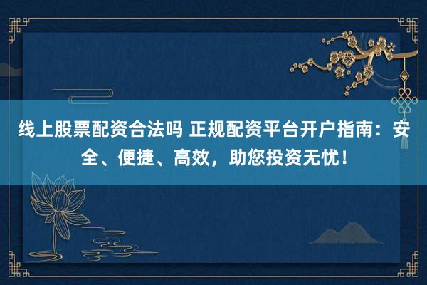 线上股票配资合法吗 正规配资平台开户指南：安全、便捷、高效，助您投资无忧！