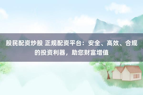 股民配资炒股 正规配资平台：安全、高效、合规的投资利器，助您财富增值