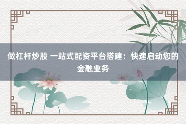 做杠杆炒股 一站式配资平台搭建：快速启动您的金融业务