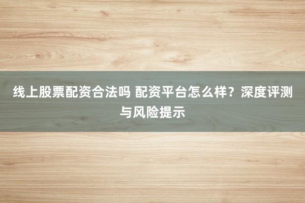 线上股票配资合法吗 配资平台怎么样？深度评测与风险提示