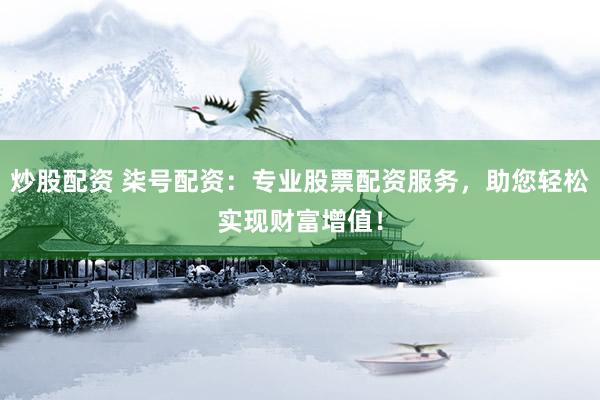 炒股配资 柒号配资：专业股票配资服务，助您轻松实现财富增值！