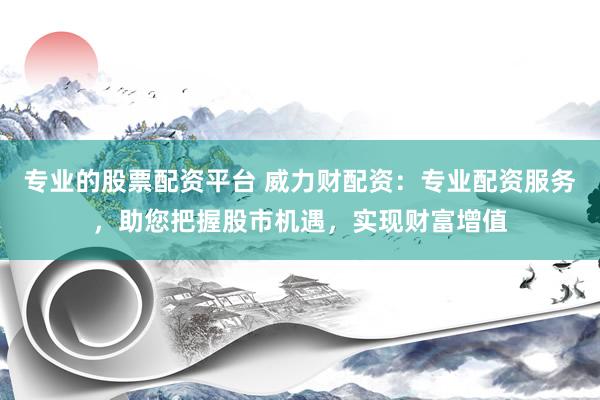 专业的股票配资平台 威力财配资：专业配资服务，助您把握股市机遇，实现财富增值