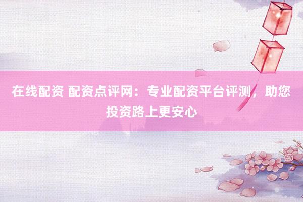 在线配资 配资点评网：专业配资平台评测，助您投资路上更安心