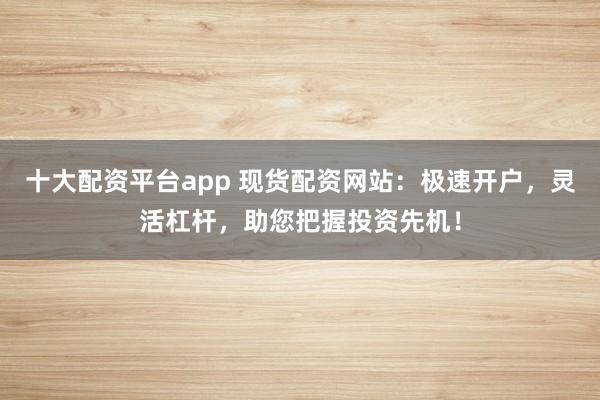十大配资平台app 现货配资网站：极速开户，灵活杠杆，助您把握投资先机！