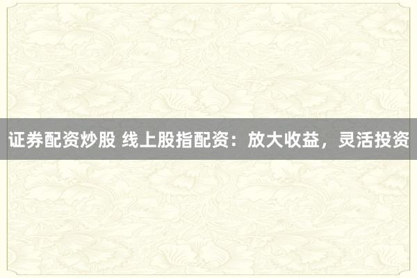 证券配资炒股 线上股指配资：放大收益，灵活投资