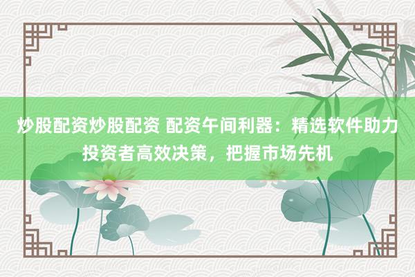炒股配资炒股配资 配资午间利器：精选软件助力投资者高效决策，把握市场先机
