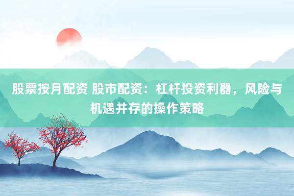 股票按月配资 股市配资：杠杆投资利器，风险与机遇并存的操作策略