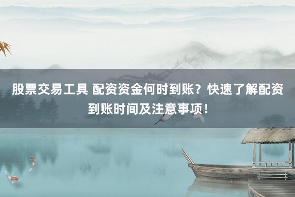 股票交易工具 配资资金何时到账？快速了解配资到账时间及注意事项！