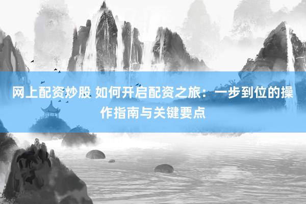 网上配资炒股 如何开启配资之旅：一步到位的操作指南与关键要点