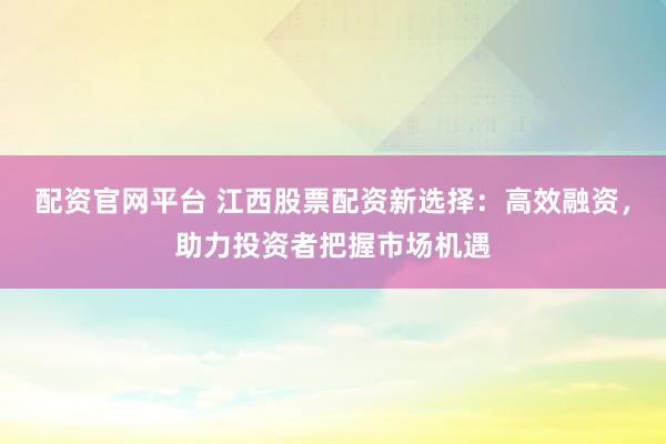 配资官网平台 江西股票配资新选择：高效融资，助力投资者把握市场机遇