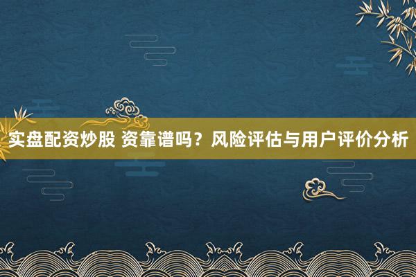 实盘配资炒股 资靠谱吗？风险评估与用户评价分析